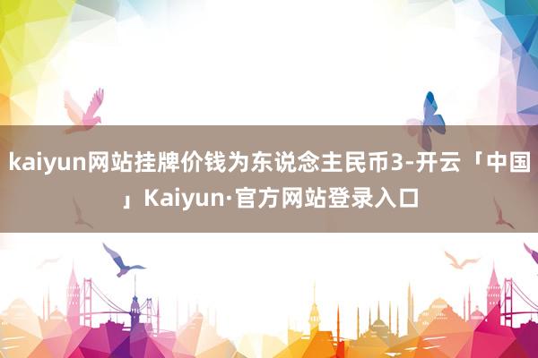 kaiyun网站挂牌价钱为东说念主民币3-开云「中国」Kaiyun·官方网站登录入口