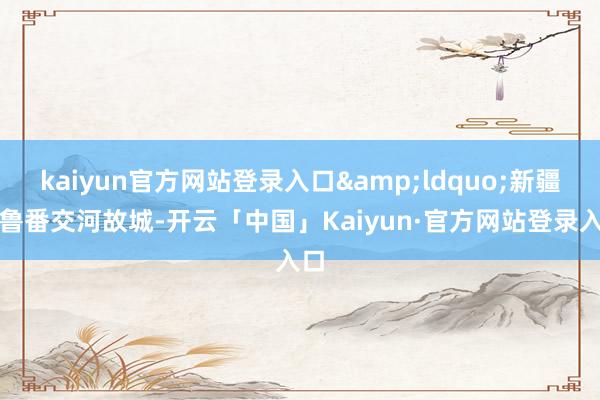 kaiyun官方网站登录入口&ldquo;新疆吐鲁番交河故城-开云「中国」Kaiyun·官方网站登录入口