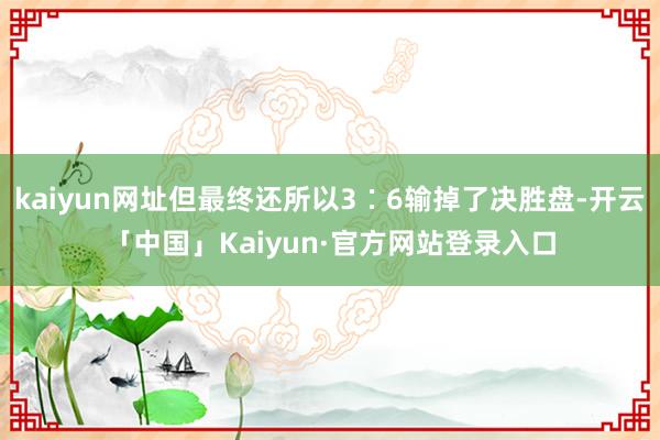 kaiyun网址但最终还所以3∶6输掉了决胜盘-开云「中国」Kaiyun·官方网站登录入口