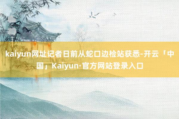 kaiyun网址记者日前从蛇口边检站获悉-开云「中国」Kaiyun·官方网站登录入口