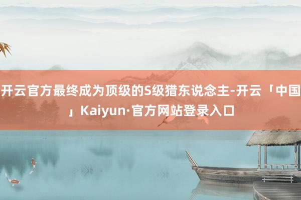 开云官方最终成为顶级的S级猎东说念主-开云「中国」Kaiyun·官方网站登录入口