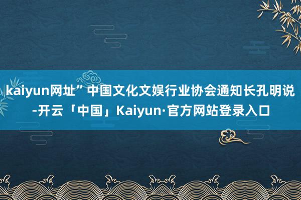 kaiyun网址”中国文化文娱行业协会通知长孔明说-开云「中国」Kaiyun·官方网站登录入口