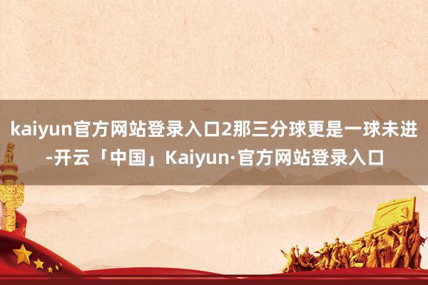 kaiyun官方网站登录入口2那三分球更是一球未进-开云「中国」Kaiyun·官方网站登录入口