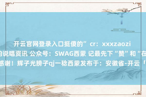 开云官网登录入口挺傻的” cr：xxxzaozi 记起温雅西蒙！最全最快的说唱资讯 公众号：SWAG西蒙 记最先下“赞”和“在看”！感谢！辉子光膀子qj一稔西蒙发布于：安徽省-开云「中国」Kaiyun·官方网站登录入口