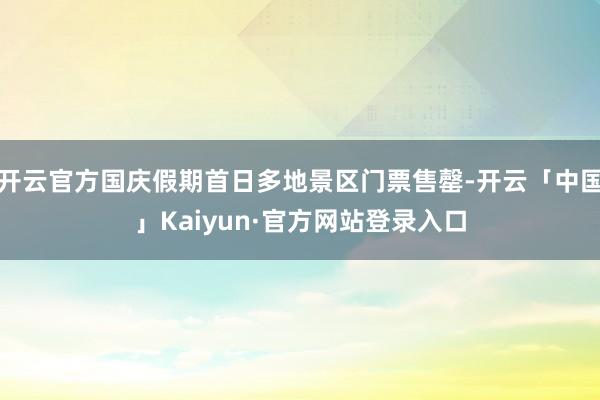 开云官方国庆假期首日多地景区门票售罄-开云「中国」Kaiyun·官方网站登录入口