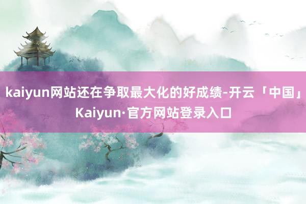 kaiyun网站还在争取最大化的好成绩-开云「中国」Kaiyun·官方网站登录入口