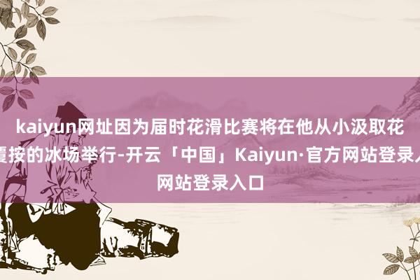 kaiyun网址因为届时花滑比赛将在他从小汲取花滑覆按的冰场举行-开云「中国」Kaiyun·官方网站登录入口