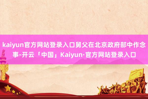 kaiyun官方网站登录入口舅父在北京政府部中作念事-开云「中国」Kaiyun·官方网站登录入口