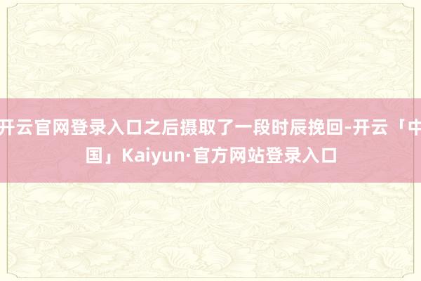 开云官网登录入口之后摄取了一段时辰挽回-开云「中国」Kaiyun·官方网站登录入口