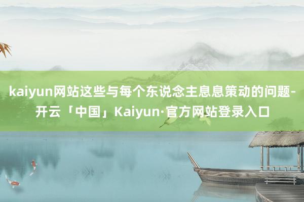 kaiyun网站这些与每个东说念主息息策动的问题-开云「中国」Kaiyun·官方网站登录入口