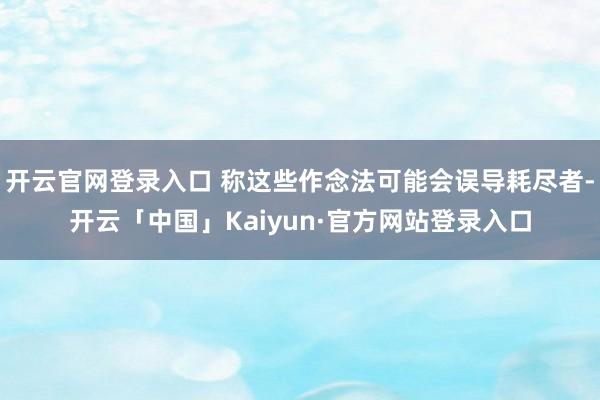 开云官网登录入口 称这些作念法可能会误导耗尽者-开云「中国」Kaiyun·官方网站登录入口