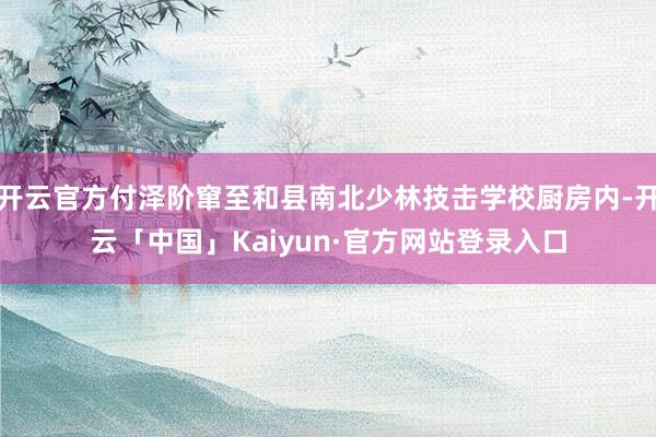 开云官方付泽阶窜至和县南北少林技击学校厨房内-开云「中国」Kaiyun·官方网站登录入口