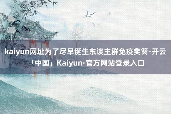 kaiyun网址为了尽早诞生东谈主群免疫樊篱-开云「中国」Kaiyun·官方网站登录入口