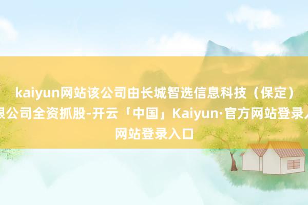 kaiyun网站该公司由长城智选信息科技（保定）有限公司全资抓股-开云「中国」Kaiyun·官方网站登录入口