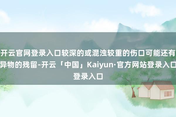 开云官网登录入口较深的或混浊较重的伤口可能还有异物的残留-开云「中国」Kaiyun·官方网站登录入口