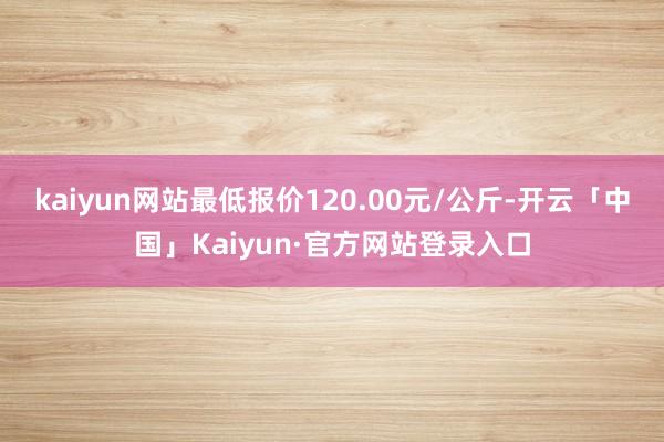 kaiyun网站最低报价120.00元/公斤-开云「中国」Kaiyun·官方网站登录入口