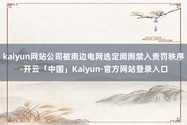 kaiyun网站公司被南边电网选定阛阓禁入责罚秩序-开云「中国」Kaiyun·官方网站登录入口