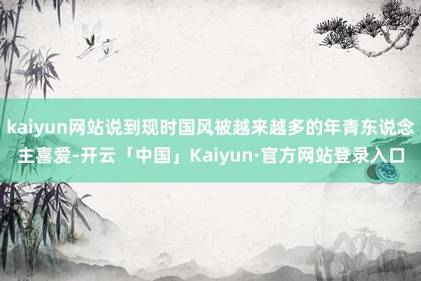 kaiyun网站说到现时国风被越来越多的年青东说念主喜爱-开云「中国」Kaiyun·官方网站登录入口