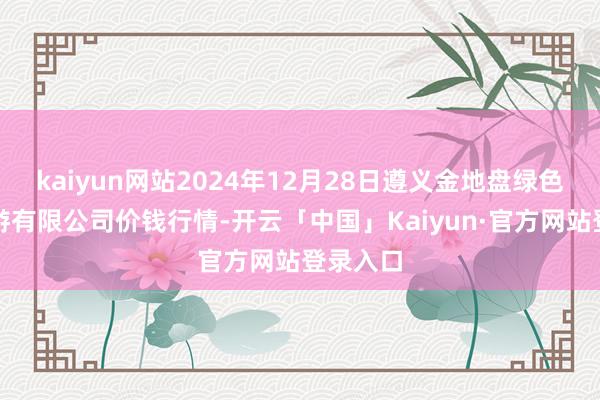 kaiyun网站2024年12月28日遵义金地盘绿色居品交游有限公司价钱行情-开云「中国」Kaiyun·官方网站登录入口