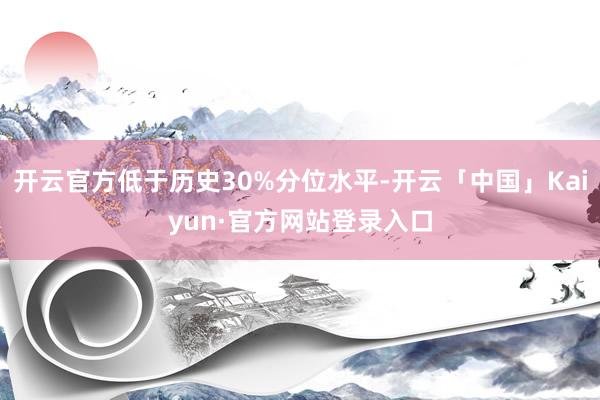 开云官方低于历史30%分位水平-开云「中国」Kaiyun·官方网站登录入口