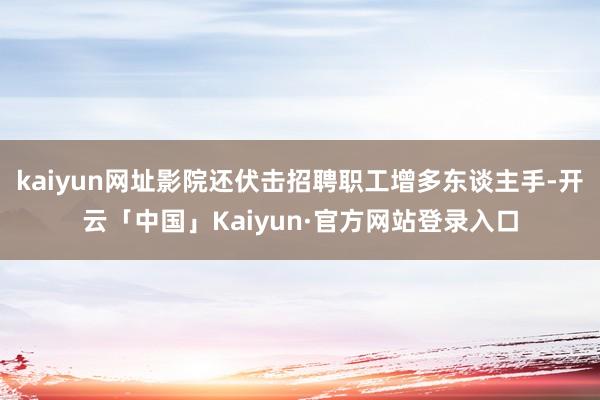 kaiyun网址影院还伏击招聘职工增多东谈主手-开云「中国」Kaiyun·官方网站登录入口